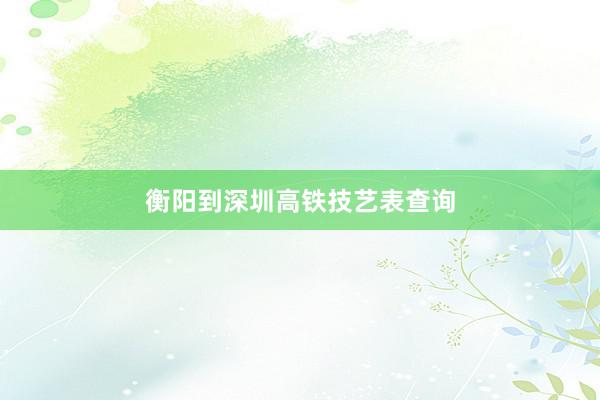 衡阳到深圳高铁技艺表查询